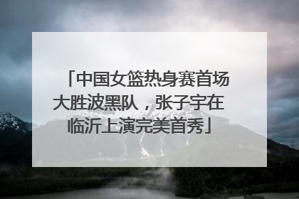中国女篮热身赛首场大胜波黑队，张子宇在临沂上演完美首秀