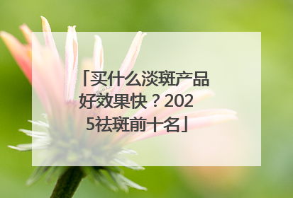 买什么淡斑产品好效果快？2025祛斑前十名