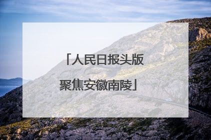 人民日报头版聚焦安徽南陵