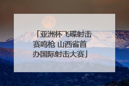 亚洲杯飞碟射击赛鸣枪 山西省首办国际射击大赛