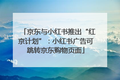 京东与小红书推出“红京计划”：小红书广告可跳转京东购物页面