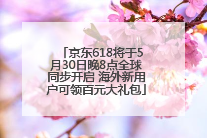 京东618将于5月30日晚8点全球同步开启 海外新用户可领百元大礼包