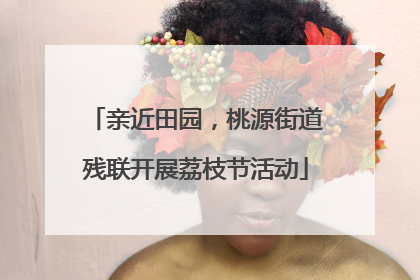 亲近田园，桃源街道残联开展荔枝节活动