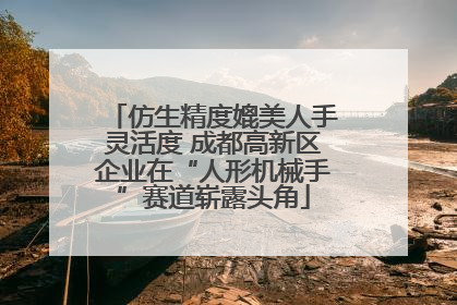 仿生精度媲美人手灵活度 成都高新区企业在“人形机械手”赛道崭露头角