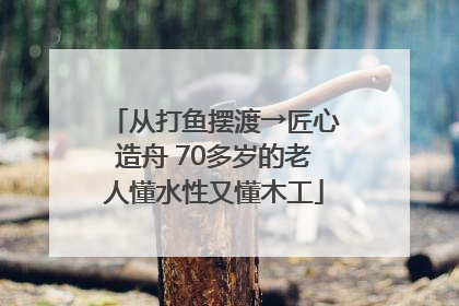 从打鱼摆渡→匠心造舟 70多岁的老人懂水性又懂木工