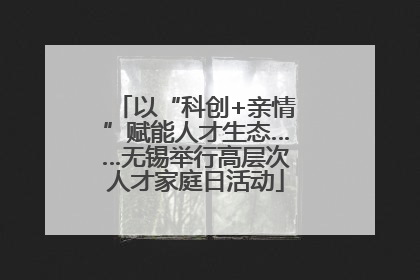 以“科创+亲情”赋能人才生态……无锡举行高层次人才家庭日活动