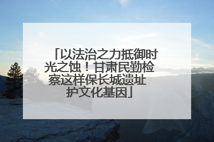 以法治之力抵御时光之蚀！甘肃民勤检察这样保长城遗址 护文化基因
