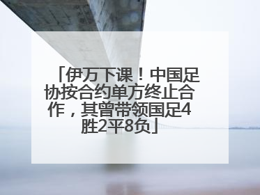 伊万下课！中国足协按合约单方终止合作，其曾带领国足4胜2平8负