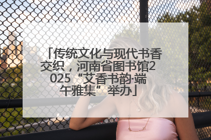 传统文化与现代书香交织，河南省图书馆2025“艾香书韵·端午雅集”举办