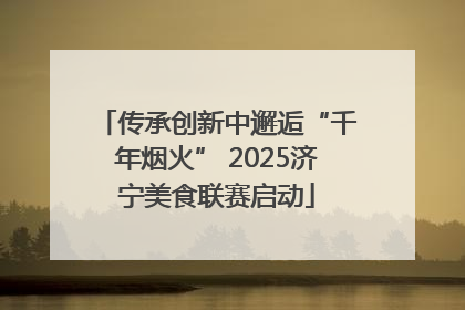 传承创新中邂逅“千年烟火” 2025济宁美食联赛启动