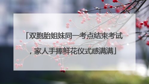 双胞胎姐妹同一考点结束考试，家人手捧鲜花仪式感满满