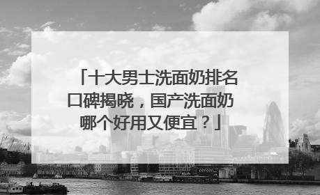十大男士洗面奶排名口碑揭晓，国产洗面奶哪个好用又便宜？