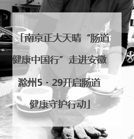 南京正大天晴“肠道健康中国行”走进安徽滁州5・29开启肠道健康守护行动