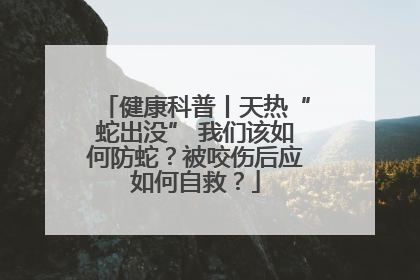 健康科普丨天热“蛇出没” 我们该如何防蛇？被咬伤后应如何自救？