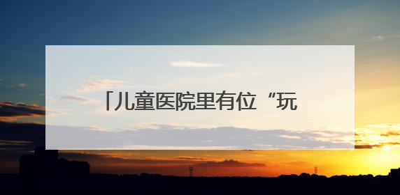 儿童医院里有位“玩具侠”（暖心故事）