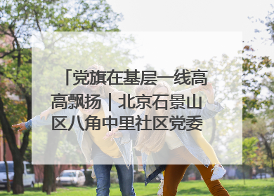 党旗在基层一线高高飘扬｜北京石景山区八角中里社区党委：用脚步丈量民生