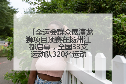 全运会群众展演龙狮项目预赛在扬州江都启幕，全国33支运动队320名运动员“龙争狮斗”