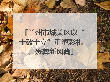 兰州市城关区以“十破十立”重塑彩礼、殡葬新风尚