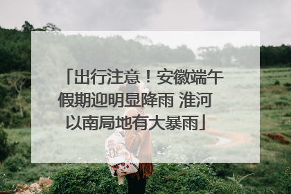 出行注意！安徽端午假期迎明显降雨 淮河以南局地有大暴雨