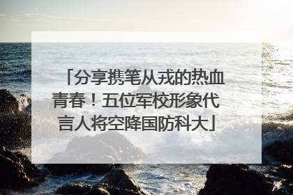 分享携笔从戎的热血青春！五位军校形象代言人将空降国防科大