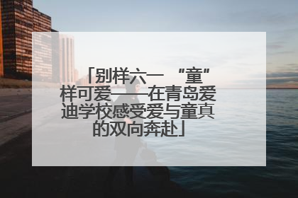 别样六一 “童”样可爱——在青岛爱迪学校感受爱与童真的双向奔赴