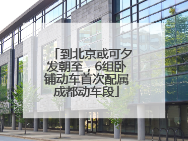到北京或可夕发朝至，6组卧铺动车首次配属成都动车段
