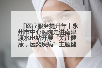 医疗服务提升年丨永州市中心医院走进南津渡水电站开展“关注健康，远离疾病”主题健康促进活动