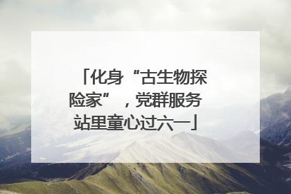 化身“古生物探险家”，党群服务站里童心过六一