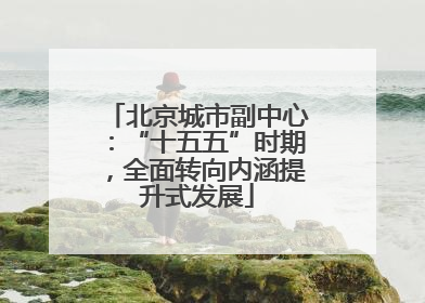 北京城市副中心：“十五五”时期，全面转向内涵提升式发展