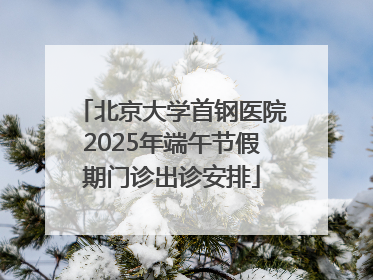 北京大学首钢医院2025年端午节假期门诊出诊安排