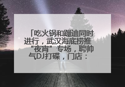 吃火锅和蹦迪同时进行，武汉海底捞推“夜宵”专场，聘帅气DJ打碟，门店：不加收费用