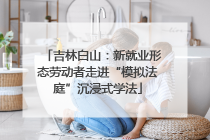 吉林白山：新就业形态劳动者走进“模拟法庭”沉浸式学法