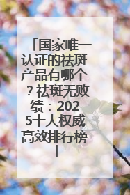 国家唯一认证的祛斑产品有哪个？祛斑无败绩：2025十大权威高效排行榜