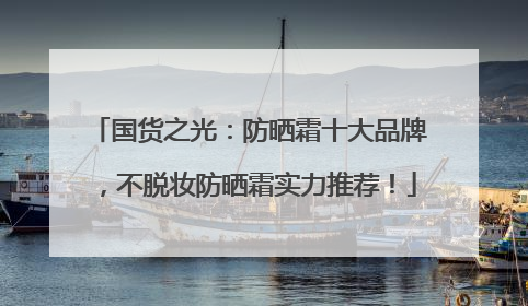 国货之光：防晒霜十大品牌，不脱妆防晒霜实力推荐！