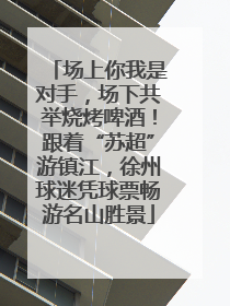场上你我是对手，场下共举烧烤啤酒！跟着“苏超”游镇江，徐州球迷凭球票畅游名山胜景