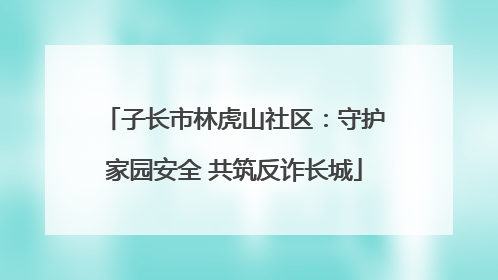 子长市林虎山社区：守护家园安全 共筑反诈长城