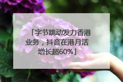 字节跳动发力香港业务，抖音在港月活增长超60%