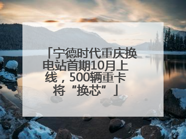 宁德时代重庆换电站首期10月上线，500辆重卡将“换芯”
