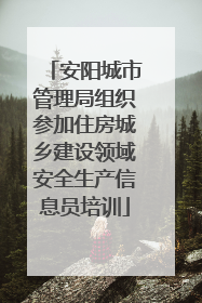 安阳城市管理局组织参加住房城乡建设领域安全生产信息员培训