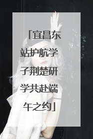 宜昌东站护航学子荆楚研学共赴端午之约