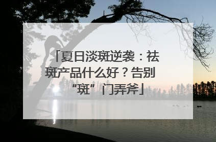 夏日淡斑逆袭：祛斑产品什么好？告别“斑”门弄斧