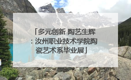 多元创新 陶艺生辉：汝州职业技术学院陶瓷艺术系毕业展
