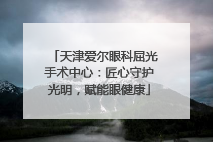 天津爱尔眼科屈光手术中心：匠心守护光明，赋能眼健康