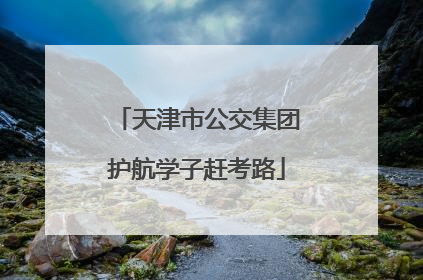 天津市公交集团护航学子赶考路