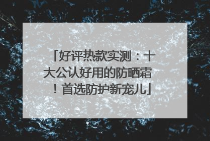 好评热款实测：十大公认好用的防晒霜！首选防护新宠儿