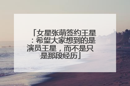 女星张萌签约王星：希望大家想到的是演员王星，而不是只是那段经历