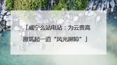威宁么站电站：为云贵高原筑起一道“风光屏障”