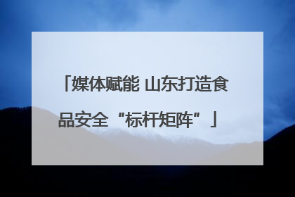 媒体赋能 山东打造食品安全“标杆矩阵”