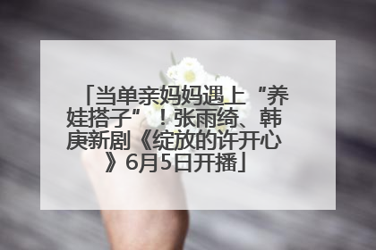 当单亲妈妈遇上“养娃搭子”！张雨绮、韩庚新剧《绽放的许开心》6月5日开播
