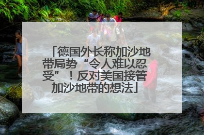 德国外长称加沙地带局势“令人难以忍受”！反对美国接管加沙地带的想法